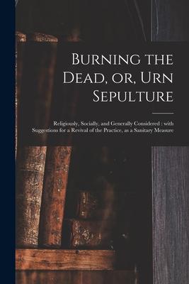 Burning the Dead or Urn Sepulture: Religiously Socially and Generally Considered: With Suggestions for a Revival of the Practice as a Sanitary Me