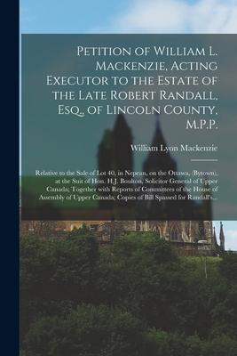 Petition of William L. Mackenzie Acting Executor to the Estate of the Late Robert Randall Esq. of Lincoln County M.P.P. [microform]: Relative to t
