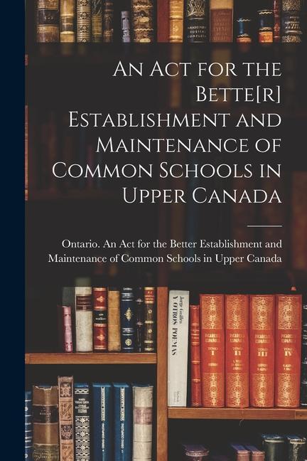 An Act for the Bette[r] Establishment and Maintenance of Common Schools in Upper Canada [microform]