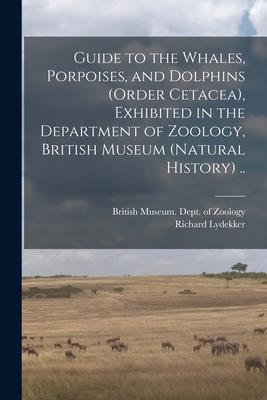 Guide to the Whales Porpoises and Dolphins (order Cetacea) Exhibited in the Department of Zoology British Museum (Natural History) ..