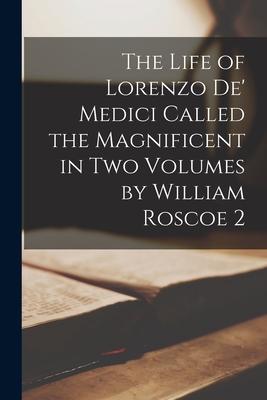 The Life of Lorenzo De‘ Medici Called the Magnificent in Two Volumes by William Roscoe 2
