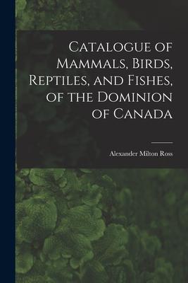 Catalogue of Mammals Birds Reptiles and Fishes of the Dominion of Canada [microform]