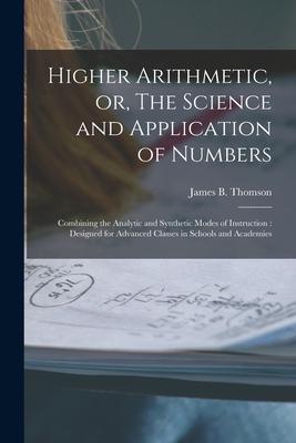 Higher Arithmetic or The Science and Application of Numbers: Combining the Analytic and Synthetic Modes of Instruction: ed for Advanced Classe