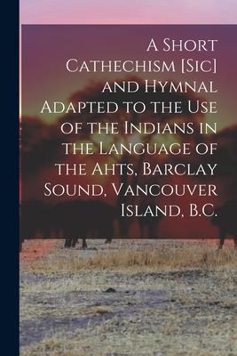 A Short Cathechism [sic] and Hymnal Adapted to the Use of the Indians in the Language of the Ahts Barclay Sound Vancouver Island B.C.
