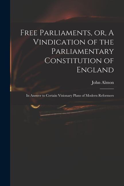 Free Parliaments or A Vindication of the Parliamentary Constitution of England: in Answer to Certain Visionary Plans of Modern Reformers