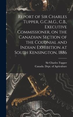 Report of Sir Charles Tupper G.C.M.G. C.B. Executive Commissioner on the Canadian Section of the Colonial and Indian Exhibition at South Kensington 1886 [microform]