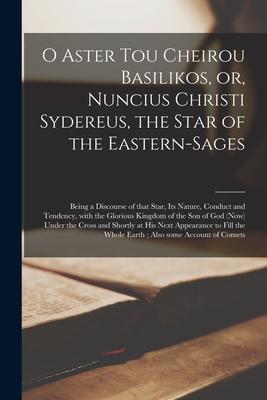 O Aster Tou Cheirou Basilikos or Nuncius Christi Sydereus the Star of the Eastern-sages: Being a Discourse of That Star Its Nature Conduct and Te