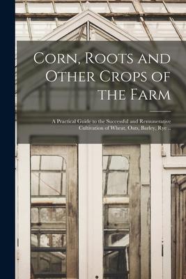 Corn Roots and Other Crops of the Farm: a Practical Guide to the Successful and Remunerative Cultivation of Wheat Oats Barley Rye ..