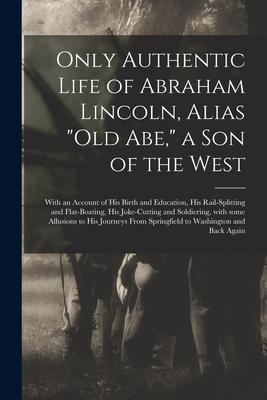 Only Authentic Life of Abraham Lincoln Alias Old Abe a Son of the West: With an Account of His Birth and Education His Rail-splitting and Flat-bo