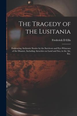 The Tragedy of the Lusitania; Embracing Authentic Stories by the Survivors and Eye-witnesses of the Disaster Including Atrocities on Land and Sea in