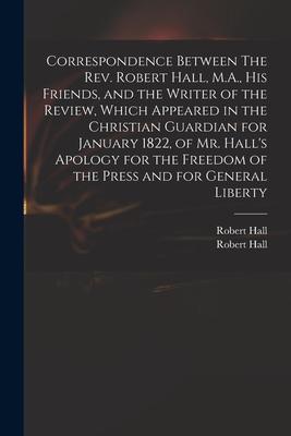 Correspondence Between The Rev. Robert Hall M.A. His Friends and the Writer of the Review Which Appeared in the Christian Guardian for January 182