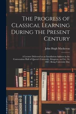 The Progress of Classical Learning During the Present Century [microform]: a Lecture Delivered as an Installation-address in the Convocation Hall of Q