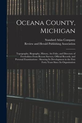 Oceana County Michigan: Topography Biography History Art Folio and Directory of Freeholders From Recent Surveys Official Records and Per