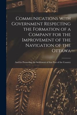 Communications With Government Respecting the Formation of a Company for the Improvement of the Navigation of the Ottawa [microform]: and for Promotin