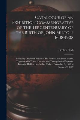 Catalogue of an Exhibition Commenorative of the Tercentenuary of the Birth of John Milton 1608-1908; Including Original Editions of His Poetical and