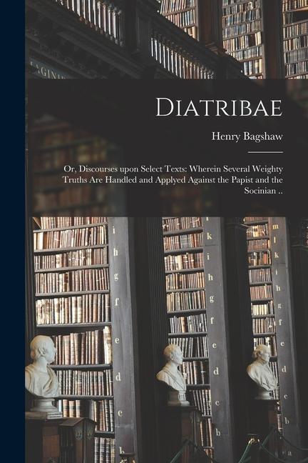 Diatribae; or Discourses Upon Select Texts: Wherein Several Weighty Truths Are Handled and Applyed Against the Papist and the Socinian ..