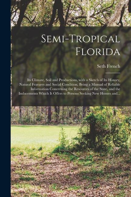 Semi-tropical Florida: Its Climate Soil and Productions With a Sketch of Its History Natural Features and Social Condition Being a Manual