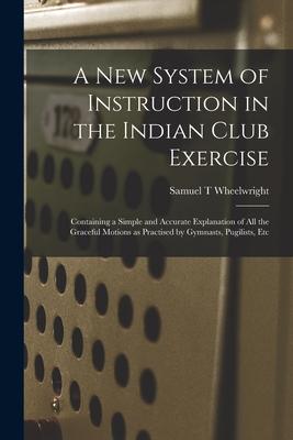 A New System of Instruction in the Indian Club Exercise [microform]: Containing a Simple and Accurate Explanation of All the Graceful Motions as Pract