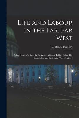 Life and Labour in the Far Far West: Being Notes of a Tour in the Western States British Columbia Manitoba and the North-west Territory