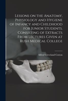 Lessons on the Anatomy Physiology and Hygiene of Infancy and Childhood for Junior Students. Consisting of Extracts From Lectures Given at Rush Medica