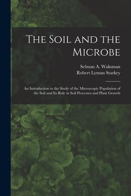 The Soil and the Microbe: an Introduction to the Study of the Microscopic Population of the Soil and Its Role in Soil Processes and Plant Growth