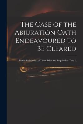 The Case of the Abjuration Oath Endeavoured to Be Cleared: to the Satisfaction of Those Who Are Required to Take It