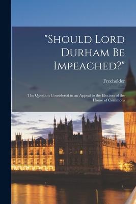 Should Lord Durham Be Impeached? [microform]: the Question Considered in an Appeal to the Electors of the House of Commons