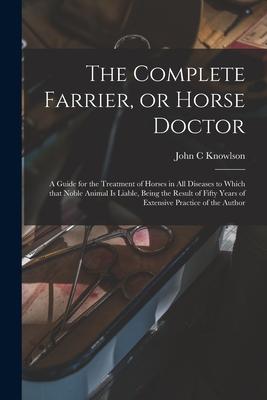 The Complete Farrier or Horse Doctor [microform]: a Guide for the Treatment of Horses in All Diseases to Which That Noble Animal is Liable Being the