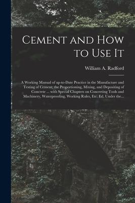 Cement and How to Use It: a Working Manual of Up-to-date Practice in the Manufacture and Testing of Cement; the Proportioning Mixing and Depos