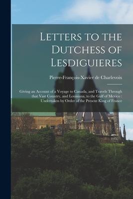 Letters to the Dutchess of Lesdiguieres [microform]: Giving an Account of a Voyage to Canada and Travels Through That Vast Country and Louisiana to