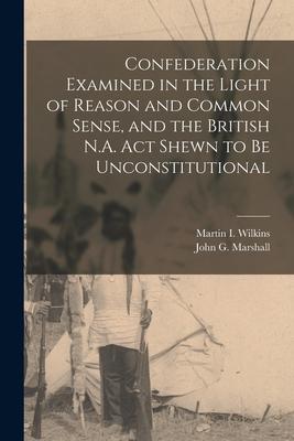 Confederation Examined in the Light of Reason and Common Sense and the British N.A. Act Shewn to Be Unconstitutional [microform]