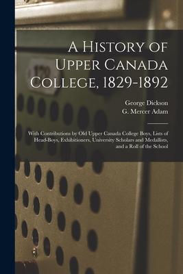 A History of Upper Canada College 1829-1892: With Contributions by Old Upper Canada College Boys Lists of Head-boys Exhibitioners University Schol