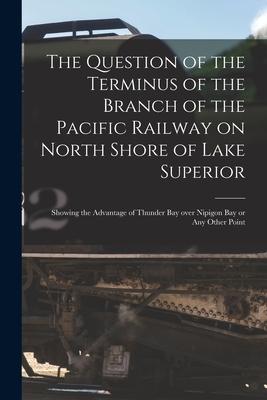 The Question of the Terminus of the Branch of the Pacific Railway on North Shore of Lake Superior [microform]: Showing the Advantage of Thunder Bay Ov