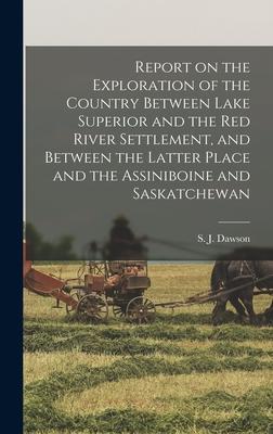 Report on the Exploration of the Country Between Lake Superior and the Red River Settlement and Between the Latter Place and the Assiniboine and Saskatchewan [microform]