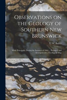 Observations on the Geology of Southern New Brunswick [microform]: Made Principally During the Summer of 1864 ... Prepared and Arranged With a Geologi