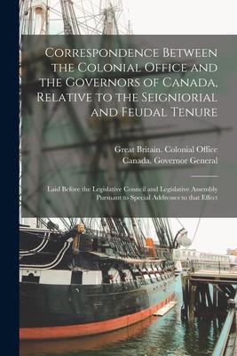 Correspondence Between the Colonial Office and the Governors of Canada Relative to the Seigniorial and Feudal Tenure [microform]: Laid Before the Leg