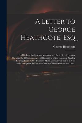 A Letter to George Heathcote Esq; on His Late Resignation as Alderman of the City of London. Shewing the Ill Consequences of Despairing of the Commo