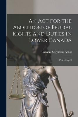 An Act for the Abolition of Feudal Rights and Duties in Lower Canada: 18 Vict. Cap. 3 [microform]
