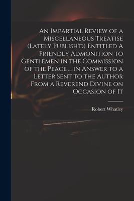 An Impartial Review of a Miscellaneous Treatise (lately Publish‘d) Entitled A Friendly Admonition to Gentlemen in the Commission of the Peace ... in A