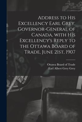Address to His Excellency Earl Grey Governor-general of Canada With His Excellency‘s Reply to the Ottawa Board of Trade June 21st 1907 [microform]
