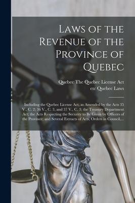 Laws of the Revenue of the Province of Quebec [microform]: Including the Quebec License Act as Amended by the Acts 35 V. C. 2; 36 V. C. 3 and 37 V