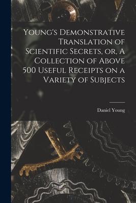 Young‘s Demonstrative Translation of Scientific Secrets or A Collection of Above 500 Useful Receipts on a Variety of Subjects [microform]