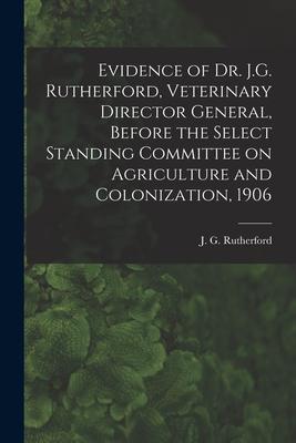 Evidence of Dr. J.G. Rutherford Veterinary Director General Before the Select Standing Committee on Agriculture and Colonization 1906 [microform]
