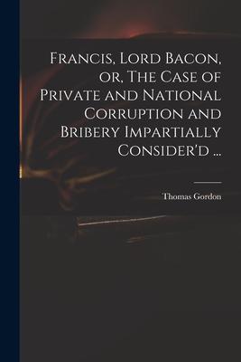 Francis Lord Bacon or The Case of Private and National Corruption and Bribery Impartially Consider‘d ...