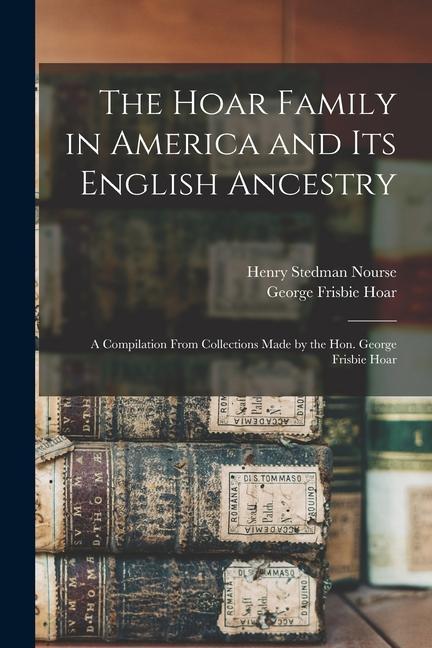 The Hoar Family in America and Its English Ancestry: a Compilation From Collections Made by the Hon. George Frisbie Hoar