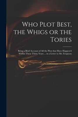 Who Plot Best the Whigs or the Tories: Being a Brief Account of All the Plots That Have Happen‘d Within These Thirty Years ... in a Letter to Mr. Fer