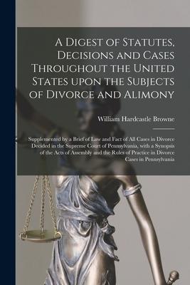 A Digest of Statutes Decisions and Cases Throughout the United States Upon the Subjects of Divorce and Alimony: Supplemented by a Brief of Law and Fa