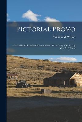 Pictorial Provo: an Illustrated Industrial Review of the Garden City of Utah /by Wm. M. Wilson