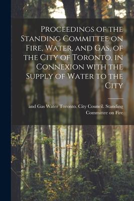 Proceedings of the Standing Committee on Fire Water and Gas of the City of Toronto in Connexion With the Supply of Water to the City [microform]
