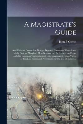 A Magistrate‘s Guide; and Citizen‘s Counsellor: Being a Digested Abstract of Those Laws of the State of Maryland Most Necessary to Be Known and Most